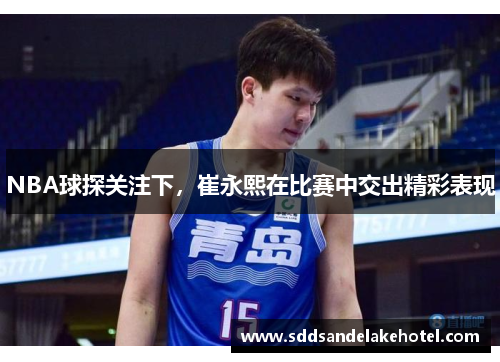NBA球探关注下，崔永熙在比赛中交出精彩表现